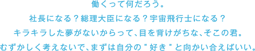 働くって何だろう。 社長になる?総理大臣になる?宇宙飛行士になる? キラキラした夢がないからって、目を背けがちな、そこの君。むずかしく考えないで、まずは自分の好きと向かい合えばいい。