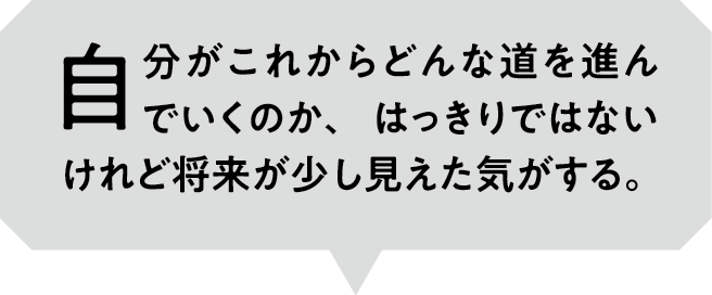 自分がこれからどんな道を進んでいくのか、はっきりではないけれど将来が少し見えた気がする。
