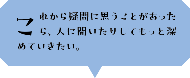 これから疑問に思うことがあったら、人に聞いたりしてもっと深めていきたい。