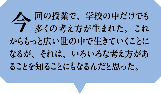 今回の授業で、学校の中だけでも多くの考え方が生まれた。これからもっと広い世の中で生きていくことになるが、それは、いろいろな考え方があることを知ることにもなるんだと思った。