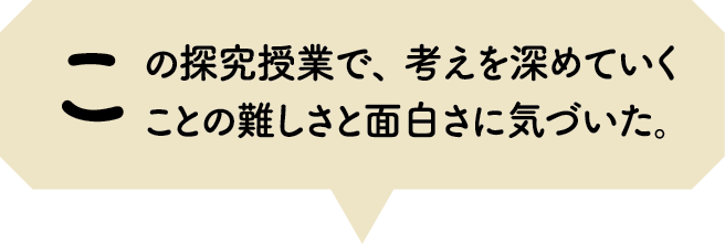 この探究授業で、考えを深めていくことの難しさと面白さに気づいた。