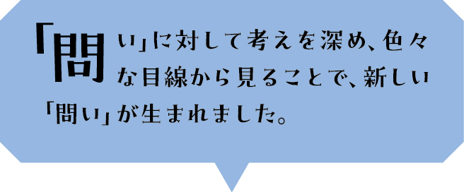 「問い」に対して考えを深め、色々な目線から見ることで、新しい「問い」が生まれました。