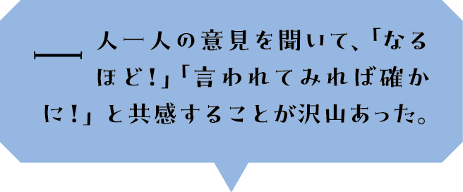 一人一人の意見を聞いて、「なるほど！」「言われてみれば確かに！」と共感することが沢山あった。