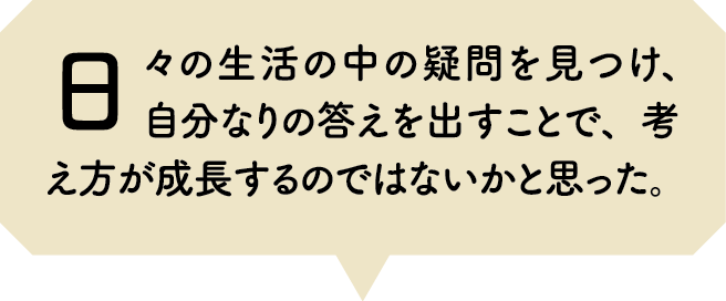 日々の生活の中の疑問を見つけ、自分なりの答えを出すことで、考え方が成長するのではないかと思った。