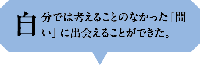 自分では考えることのなかった「問い」に出会えることができた。