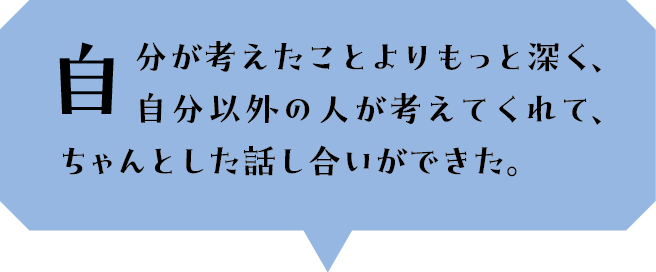自分が考えたことよりもっと深く、自分以外の人が考えてくれて、ちゃんとした話し合いができた。