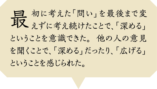 最初に考えた「問い」を最後まで変えずに考え続けたことで、「深める」ということを意識できた。他の人の意見を聞くことで、「深める」だったり、「広げる」ということを感じられた。