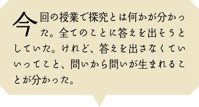 今回の授業で探究とは何かが分かった。全てのことに答えを出そうとしていた。けれど、答えを出さなくていいってこと、問いから問いが生まれることが分かった。
